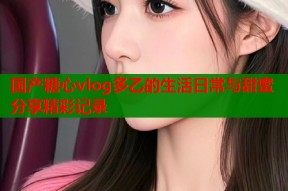 国产糖心vlog多乙的生活日常与甜蜜分享精彩记录