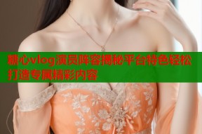 糖心vlog演员阵容揭秘平台特色轻松打造专属精彩内容