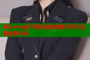 糖心vlog柚子猫花嫁的甜蜜日常与温馨故事分享