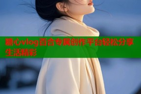 糖心vlog百合专属创作平台轻松分享生活精彩