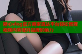 糖心vlog官方商家直达平台轻松管理视频内容提升品牌影响力