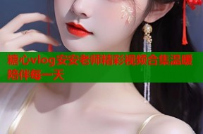 糖心vlog安安老师精彩视频合集温暖陪伴每一天