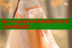 糖心vlog出品 粉色毛衣温暖日常分享与时尚搭配解析
