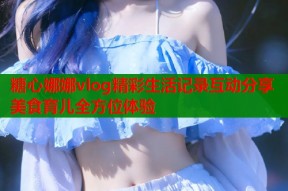 糖心娜娜vlog精彩生活记录互动分享美食育儿全方位体验