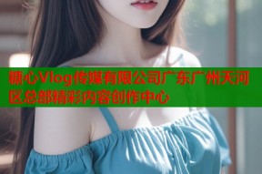 糖心Vlog传媒有限公司广东广州天河区总部精彩内容创作中心