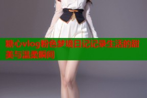 糖心vlog粉色梦境日记记录生活的甜美与温柔瞬间