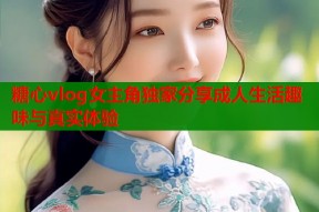 糖心vlog女主角独家分享成人生活趣味与真实体验