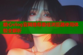 糖心vlog官网推荐最佳浏览器使用体验全解析