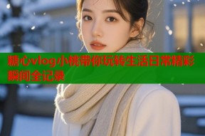 糖心vlog小桃带你玩转生活日常精彩瞬间全记录