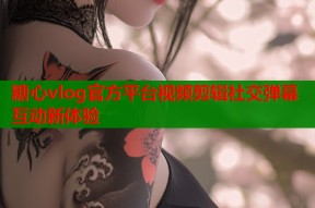 糖心vlog官方平台视频剪辑社交弹幕互动新体验