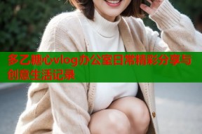 多乙糖心vlog办公室日常精彩分享与创意生活记录
