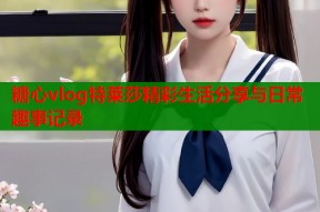 糖心vlog特莱莎精彩生活分享与日常趣事记录