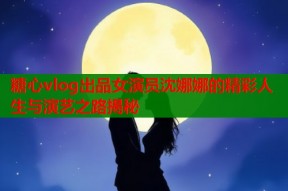 糖心vlog出品女演员沈娜娜的精彩人生与演艺之路揭秘