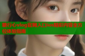 糖行心vlog官网入口ios精彩内容全方位体验指南