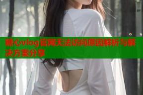 糖心vlog官网无法访问原因解析与解决方案分享