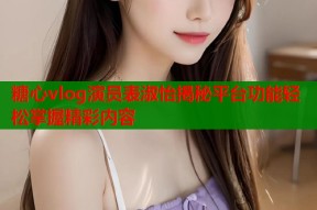 糖心vlog演员表淑怡揭秘平台功能轻松掌握精彩内容