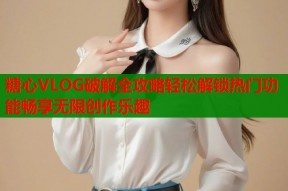 糖心VLOG破解全攻略轻松解锁热门功能畅享无限创作乐趣