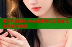 星空天美糖心vlog甜蜜奇幻之旅全记录探索与感悟