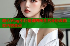 糖心Vlog小巨是谁揭秘全名身份及精彩内容盘点