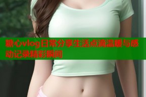 糖心vlog日常分享生活点滴温暖与感动记录精彩瞬间