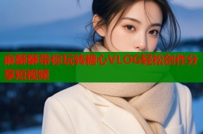 麻酥酥带你玩转糖心VLOG轻松创作分享短视频