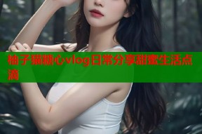 柚子猫糖心vlog日常分享甜蜜生活点滴