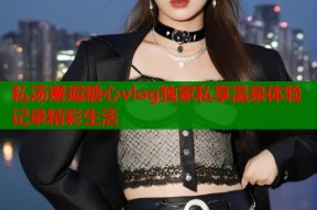 私汤邂逅糖心vlog独家私享温泉体验记录精彩生活