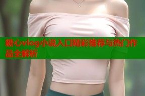 糖心vlog小说入口精彩推荐与热门作品全解析
