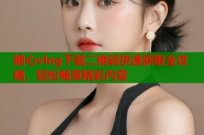 糖心vlog下载二维码快速获取全攻略，轻松畅享精彩内容