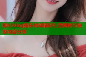 糖心Vlog精东传媒精彩生活揭秘与独家内容分享