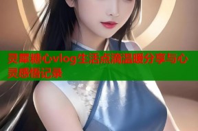 灵犀糖心vlog生活点滴温暖分享与心灵感悟记录