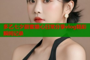 多乙七夕甜蜜糖心日常分享vlog精彩瞬间记录