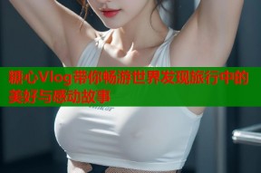 糖心Vlog带你畅游世界发现旅行中的美好与感动故事