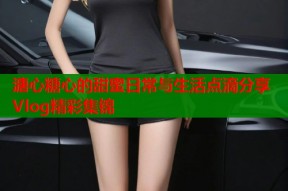 溏心糖心的甜蜜日常与生活点滴分享Vlog精彩集锦