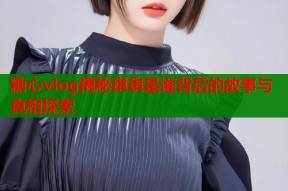糖心vlog揭秘琪琪是谁背后的故事与真相探索