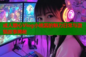 成人糖心Vlog小桃酱的魅力日常与激情故事揭秘