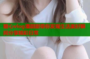 糖心vlog潘甜甜带你发现生活美好瞬间分享精彩日常