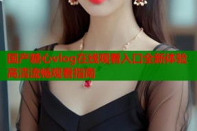 国产糖心vlog在线观看入口全新体验高清流畅观看指南