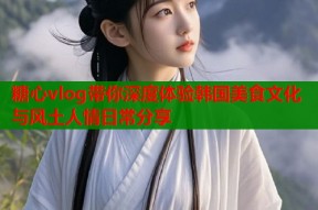 糖心vlog带你深度体验韩国美食文化与风土人情日常分享