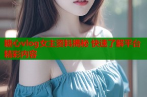 糖心vlog女主资料揭秘 快速了解平台精彩内容
