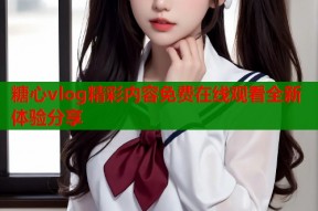 糖心vlog精彩内容免费在线观看全新体验分享