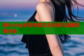 糖心vlog安安老的生活点滴与温暖故事分享