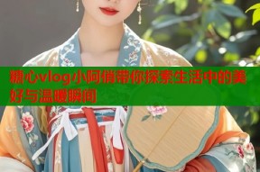 糖心vlog小阿俏带你探索生活中的美好与温暖瞬间