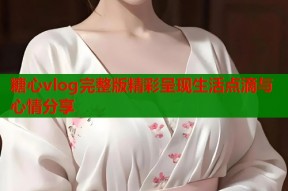 糖心vlog完整版精彩呈现生活点滴与心情分享