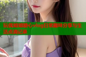 玩偶姐姐糖心vlog日常趣味分享与生活点滴记录