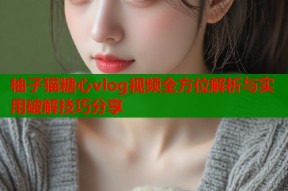 柚子猫糖心vlog视频全方位解析与实用破解技巧分享