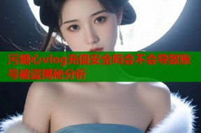 污糖心vlog充值安全吗会不会导致账号被盗揭秘分析