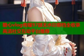 糖心vlog传媒97部无水印原档全收录高清社交互动平台推荐