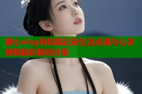 糖心vlog特别篇记录生活点滴与心灵感悟精彩瞬间分享