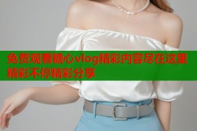 免费观看糖心vlog精彩内容尽在这里精彩不停精彩分享